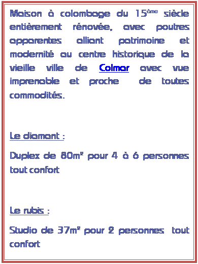 Zone de Texte: Maison  colombage du 15me sicle entirement rnove, avec poutres apparentes alliant patrimoine et modernit au centre historique de la vieille ville de Colmar avec vue imprenable et proche  de toutes commodits.

Le diamant :
Duplex de 80m pour 4  6 personnes tout confort

Le rubis :
Studio de 37m pour 2 personnes  tout confort
